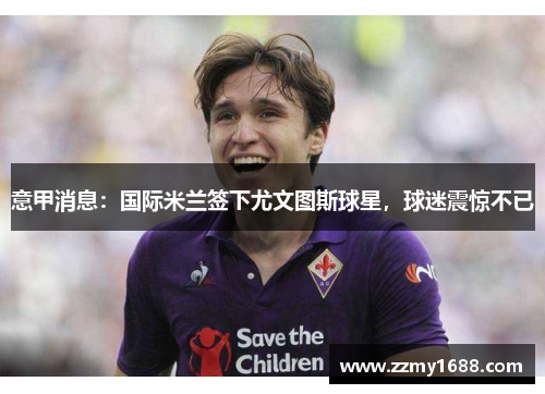 意甲消息：国际米兰签下尤文图斯球星，球迷震惊不已