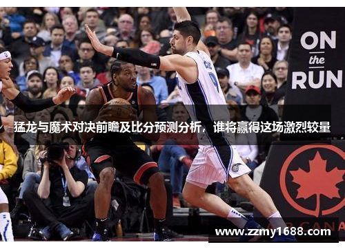 猛龙与魔术对决前瞻及比分预测分析，谁将赢得这场激烈较量